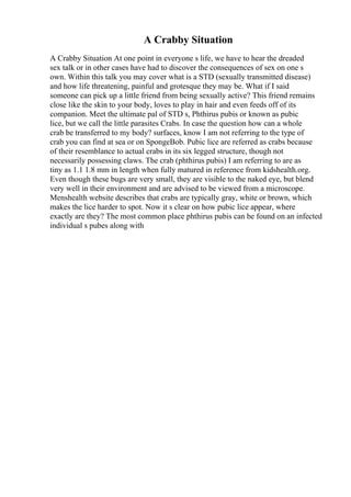 A Crabby Situation
A Crabby Situation At one point in everyone s life, we have to hear the dreaded
sex talk or in other cases have had to discover the consequences of sex on one s
own. Within this talk you may cover what is a STD (sexually transmitted disease)
and how life threatening, painful and grotesque they may be. What if I said
someone can pick up a little friend from being sexually active? This friend remains
close like the skin to your body, loves to play in hair and even feeds off of its
companion. Meet the ultimate pal of STD s, Phthirus pubis or known as pubic
lice, but we call the little parasites Crabs. In case the question how can a whole
crab be transferred to my body? surfaces, know I am not referring to the type of
crab you can find at sea or on SpongeBob. Pubic lice are referred as crabs because
of their resemblance to actual crabs in its six legged structure, though not
necessarily possessing claws. The crab (phthirus pubis) I am referring to are as
tiny as 1.1 1.8 mm in length when fully matured in reference from kidshealth.org.
Even though these bugs are very small, they are visible to the naked eye, but blend
very well in their environment and are advised to be viewed from a microscope.
Menshealth website describes that crabs are typically gray, white or brown, which
makes the lice harder to spot. Now it s clear on how pubic lice appear, where
exactly are they? The most common place phthirus pubis can be found on an infected
individual s pubes along with
 
