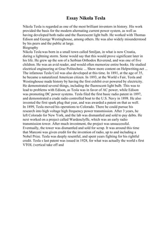 Essay Nikola Tesla
Nikola Tesla is regarded as one of the most brilliant inventors in history. His work
provided the basis for the modern alternating current power system, as well as
having developed both radio and the fluorescent light bulb. He worked with Thomas
Edison and George Westinghouse, among others. He was also widely misunderstood
by his peers and the public at large.
Biography
Nikola Tesla was born in a small town called Smiljan, in what is now Croatia,
during a lightning storm. Some would say that this would prove significant later in
his life. He grew up the son of a Serbian Orthodox Reverend, and was one of five
children. He was an avid reader, and would often memorize entire books. He studied
electrical engineering at Graz Politechnic ... Show more content on Helpwriting.net ...
The infamous Tesla Coil was also developed at this time. In 1891, at the age of 35,
he became a naturalized American citizen. In 1893, at the World s Fair, Tesla and
Westinghouse made history by having the first exhibit ever powered by electricity.
He demonstrated several things, including the fluorescent light bulb. This was to
lead to problems with Edison, as Tesla was in favor of AC power, while Edison
was promoting DC power systems. Tesla filed the first basic radio patent in 1897,
and demonstrated a crude radio controlled boat to the U.S. Navy in 1898. He also
invented the first spark plug that year, and was awarded a patent on that as well.
In 1899, Tesla moved his operations to Colorado. There he could pursue his
research into high voltage high frequency power transmission. After 3 years, he
left Colorado for New York, and the lab was dismantled and sold to pay debts. He
next worked on a project called Wardenclyffe, which was an early radio
transmission tower. After much investment, the project was unsuccessful.
Eventually, the tower was dismantled and sold for scrap. It was around this time
that Marconi was given credit for the invention of radio, up to and including a
Nobel Prize. Tesla was deeply resentful, and spent years fighting for his rightful
credit. Tesla s last patent was issued in 1928, for what was actually the world s first
VTOL (vertical take off and
 