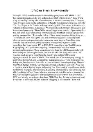 Ufc Case Study Essay example
Strengths * UFC brand name that is essentially synonymous with MMA. * UFC
has market domination right now and are ahead of all of their rivals. * Dana White
s big personality causing a lot of attention and is attractive to many fans. * They are
very strong in social media and continue to benefit from the marketing used on Spike
TV * Joe Rogan, a fan favorite and very knowledgeable. This means he is extremely
valuable to the company. Weaknesses * Compensation of athletes * Struggles to gain
international popularity * Dana White s overly aggressive attitude * Sponsorship fees
that turn away many sponsorship opportunities and hold back smaller fighters from
getting sponsorships. * Extremely violent... Show more content on Helpwriting.net ...
The television show was a great idea and extremely successful and doing more
shows with the same premise could create even more interest. Something along
with the lines of amateurs getting trained or even celebrity fights would be
something they could put on TV. In 2007, UFC were able to buy World Extreme
Cagefighting (WEC) and Pride Fighting Championships, two rival MMA
promotional companies. These acquisitions were huge for UFC because it allowed
them to expand their weight classes, and also with PRIDE being shut down, UFC
was that much closer to controlling the industry and making UFC s name
synonymous with the sport of MMA. This was all part of their company strategy in
controlling the market, and securing their market dominance. Their dominance was
being seen, but there were downfalls to come with their cornering strategy. Many of
the PRIDE fighters felt they were being mistreated and did not join UFC. Pride was
a Japanese MMA fighting league and getting shut down made it possibly even harder
for the UFC to expand internationally. Expanding internationally was something that
chief marketing officer, Bryan Johnston was very interested in and was worried that
they were being too aggressive and taking themselves away from that opportunity.
UFC was initially not going to shut down PRIDE but they decided to in the end, and
I view this as a mistake. PRIDE had been struggling at the time but I think with
 