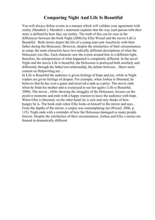 Comparing Night And Life Is Beautiful
You will always define events in a manner which will validate your agreement with
reality (Maraboli ). Maraboli s statement explains that the way each person tells their
story is defined by how they see reality. The truth of this can be seen in the
differences between the book Night (2006) by Ellie Wiesel and the movie Life is
Beautiful . Both stories depict the life of a young man sent Auschwitz with their
father during the Holocaust. However, despite the similarities of their circumstances
at camp, the main characters have two radically different descriptions of what the
Holocaust was like. Each character saw the events around him in a different light,
therefore, his interpretation of what happened is completely different. In the novel
Night and the movie Life is beautiful, the Holocaust is portrayed both similarly and
differently through the father/son relationship, the debate between... Show more
content on Helpwriting.net ...
In Life is Beautiful the audience is given feelings of hope and joy, while in Night
readers are given feelings of despair. For example, when Joshua is liberated, he
believes that he has won a game and received a tank as a prize. The movie ends
when he finds his mother and is overjoyed to see her again ( Life is Beautiful,
2000). The movie , while showing the struggles of the Holocaust, focuses on the
positive moments and ends with a happy reunion to leave the audience with hope.
When Ellie is liberated, on the other hand, he is sick and only thinks of how
hungry he is. The book ends when Ellie looks at himself in the mirror and says,
From the depths of the mirror, a corpse was contemplating me (Wiesel, 2006, p.
115). Night ends with a reminder of how the Holocaust damaged so many people
forever. Despite the similarities of their circumstances, Joshua and Ellie s stories are
framed in dramatically different
 