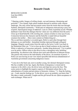 Beneath Clouds
BENEATH CLOUDS
Ivan Sen (2002)
NOTES
* Opening credits: Images of rolling clouds, vast and immense, threatening and
powerful. * Two female, high school students dressed in uniform walk a barren
landscape. The only colour and movement comes from the trucks that roar through.
Isolated, Aboriginal community. * Walk past an indigenous mancarrying a jerry can
of petrol. Stereotypical image of addiction. Lena in a thick Australian accent: Whadda
dickhead. Clear from this dialogue that her values are very different from the norm. *
Close up of dead butterfly with crawling ants, camera switches to close up of Lena.
Connection between the character and the butterfly is made both are beautiful
creatures but neither ... Show more content on Helpwriting.net ...
The us and them mentality is revealed again. Refer to each other through their
dialogue as cuz and brother . Immediate kinship expressed through colloquial
language. Diegetic sound comes from the radio as the lyrics I wish I was back in
the Dreamtime filter out. * Cut to close up shot of dead cockatoo on the road side.
White is indicative of innocence and purity. Another thing destroyed. * Car is pulled
over by police. Officer refers to the driver as boy a derogatory term, belittling,
demeaning. An allusion to the African slave term and reflection of inherent racism.
The generic title removes the individuality of the driver. An assertion of power. *
Police car seen leaving in rear view mirror (possible link between abandonment of
Australian government concerning indigenous issues).
* Lena sits in the back seat, next to another young, fair skinned Aboriginal woman.
She has a toddler on her lap. Again, that theme of pregnancy is raised and in
response to the child s cries, the driver turns and slaps her across the face. This
scene seems to highlight the negative aspects of Aboriginal culture that is, the
subordination of women and prevalence of domestic violence. * L: Stop the fucking
car... I said, stop the fucking car. To the driver: you re an arsehole, you know that. *
She takes a stand, noticeably Vaughn and the girl herself do not. Quiet acceptance of
such exchanges. When out of
 