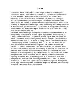Costco
Sustainable Growth Model [NOTE: For all steps, refer to the accompanying
Sustainable Growth Tables of ratio calculations for Costco and its competitors for
all years measured. The table are located at the close of this section.] The
sustainable growth rate is the rate at which a firm can grow while keeping its
profitability and financial policies unchanged. The model allows an analyst to
isolate drivers that have led to changes in historical growth in order to isolate causes
of change. It is represented in four steps. Step 1: Profitability and Earnings Retention
At the end of each year the return that Costco realizes on equity capital can either be
reinvested back into the business or paid out to investors as dividends and... Show
more content on Helpwriting.net ...
One area is financial leverage. Issuing debt allows Costco to increase its return on
equity as long as the return on invested capital is greater than the cost of debt. If
Costco s core business earns 12% return on invested capital but it can borrow the
debt at a lower rate, financial leverage would increase the ROE. Financial leverage
is expressed as the ratio: #8721; Assets to Equity = Assets / Owners Equity Costco
s assets to equity ratio has fallen slightly from 2.21 to 2.06. This means that for
every dollar of invested capital Costco acquires $2.06 worth of assets in 2001
verses $2.21 worth of assets in 1997. This may indicate that less assets are being
acquired. If less assets are acquired, less sales may be generated and if less sales are
generated there is less net income yielding less return for shareholders and a less
attractive investment opportunity. Wal Mart Corp has had very inconsistent asset to
equity ratio form year to year which makes it difficult to draw any conclusion
regarding investment. Such inconsistency could be an indication of Sears asset to
equity ratio had been consistent decreasing from 6.60 to 5.45 until 2001 when it
increased to 7.24. This is the highest ratio of any Costco competitor. Although this
ratio is high, the instability of the number over the periods measured may discourage
investment. BJ s Wholesale has demonstrated
 