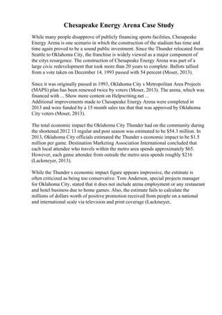 Chesapeake Energy Arena Case Study
While many people disapprove of publicly financing sports facilities, Chesapeake
Energy Arena is one scenario in which the construction of the stadium has time and
time again proved to be a sound public investment. Since the Thunder relocated from
Seattle to Oklahoma City, the franchise is widely viewed as a major component of
the citys resurgence. The construction of Chesapeake Energy Arena was part of a
large civic redevelopment that took more than 20 years to complete. Ballots tallied
from a vote taken on December 14, 1993 passed with 54 percent (Moser, 2013).
Since it was originally passed in 1993, Oklahoma City s Metropolitan Area Projects
(MAPS) plan has been renewed twice by voters (Moser, 2013). The arena, which was
financed with ... Show more content on Helpwriting.net ...
Additional improvements made to Chesapeake Energy Arena were completed in
2013 and were funded by a 15 month sales tax that that was approved by Oklahoma
City voters (Moser, 2013).
The total economic impact the Oklahoma City Thunder had on the community during
the shortened 2012 13 regular and post season was estimated to be $54.3 million. In
2013, Oklahoma City officials estimated the Thunder s economic impact to be $1.5
million per game. Destination Marketing Association International concluded that
each local attendee who travels within the metro area spends approximately $65.
However, each game attendee from outside the metro area spends roughly $216
(Lackmeyer, 2013).
While the Thunder s economic impact figure appears impressive, the estimate is
often criticized as being too conservative. Tom Anderson, special projects manager
for Oklahoma City, stated that it does not include arena employment or any restaurant
and hotel business due to home games. Also, the estimate fails to calculate the
millions of dollars worth of positive promotion received from people on a national
and international scale via television and print coverage (Lackmeyer,
 