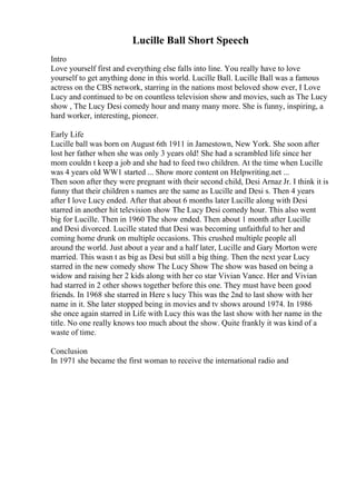Lucille Ball Short Speech
Intro
Love yourself first and everything else falls into line. You really have to love
yourself to get anything done in this world. Lucille Ball. Lucille Ball was a famous
actress on the CBS network, starring in the nations most beloved show ever, I Love
Lucy and continued to be on countless television show and movies, such as The Lucy
show , The Lucy Desi comedy hour and many many more. She is funny, inspiring, a
hard worker, interesting, pioneer.
Early Life
Lucille ball was born on August 6th 1911 in Jamestown, New York. She soon after
lost her father when she was only 3 years old! She had a scrambled life since her
mom couldn t keep a job and she had to feed two children. At the time when Lucille
was 4 years old WW1 started ... Show more content on Helpwriting.net ...
Then soon after they were pregnant with their second child, Desi Arnaz Jr. I think it is
funny that their children s names are the same as Lucille and Desi s. Then 4 years
after I love Lucy ended. After that about 6 months later Lucille along with Desi
starred in another hit television show The Lucy Desi comedy hour. This also went
big for Lucille. Then in 1960 The show ended. Then about 1 month after Lucille
and Desi divorced. Lucille stated that Desi was becoming unfaithful to her and
coming home drunk on multiple occasions. This crushed multiple people all
around the world. Just about a year and a half later, Lucille and Gary Morton were
married. This wasn t as big as Desi but still a big thing. Then the next year Lucy
starred in the new comedy show The Lucy Show The show was based on being a
widow and raising her 2 kids along with her co star Vivian Vance. Her and Vivian
had starred in 2 other shows together before this one. They must have been good
friends. In 1968 she starred in Here s lucy This was the 2nd to last show with her
name in it. She later stopped being in movies and tv shows around 1974. In 1986
she once again starred in Life with Lucy this was the last show with her name in the
title. No one really knows too much about the show. Quite frankly it was kind of a
waste of time.
Conclusion
In 1971 she became the first woman to receive the international radio and
 