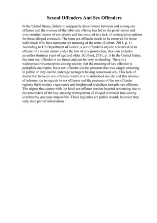 Sexual Offenders And Sex Offenders
In the United States, failure to adequately discriminate between and among sex
offenses and the overuse of the label sex offense has led to the polarization and
over criminalization of sex crimes and has resulted in a lack of reintegration options
for these alleged criminals. The term sex offender needs to be reserved for those
individuals who best represent the meaning of the term. (Colbert, 2011, p. 1)
According to US Department of Justice, a sex offenderis anyone convicted of an
offense of a sexual nature under the law of any jurisdiction, this also includes
juveniles fourteen years of age and older. (Colbert, 2011, p. 1) In the United States,
the term sex offender is too broad and can be very misleading. There is a
widespread misconception among society that the meaning of sex offender is
pedophile and rapist, but a sex offender can be someone that was caught urinating
in public or they can be underage teenagers having consensual sex. This lack of
distinction between sex offenses results in a misinformed society and this absence
of information in regards to sex offenses and the presence of the sex offender
registry fuels society s ignorance and heightened prejudices towards sex offenses.
The stigma that comes with the label sex offense persists beyond sentencing due to
the parameters of the law, making reintegration of alleged criminals into society
overbearing and near impossible. These registries are public record, however they
only state partial information
 