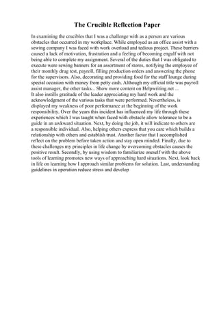 The Crucible Reflection Paper
In examining the crucibles that I was a challenge with as a person are various
obstacles that occurred in my workplace. While employed as an office assist with a
sewing company I was faced with work overload and tedious project. These barriers
caused a lack of motivation, frustration and a feeling of becoming engulf with not
being able to complete my assignment. Several of the duties that I was obligated to
execute were sewing banners for an assortment of stores, notifying the employee of
their monthly drug test, payroll, filling production orders and answering the phone
for the supervisors. Also, decorating and providing food for the staff lounge during
special occasion with money from petty cash. Although my official title was payroll
assist manager, the other tasks... Show more content on Helpwriting.net ...
It also instills gratitude of the leader appreciating my hard work and the
acknowledgment of the various tasks that were performed. Nevertheless, is
displayed my weakness of poor performance at the beginning of the work
responsibility. Over the years this incident has influenced my life through these
experiences which I was taught when faced with obstacle allow tolerance to be a
guide in an awkward situation. Next, by doing the job, it will indicate to others are
a responsible individual. Also, helping others express that you care which builds a
relationship with others and establish trust. Another factor that I accomplished
reflect on the problem before taken action and stay open minded. Finally, due to
these challenges my principles in life change by overcoming obstacles causes the
positive result. Secondly, by using wisdom to familiarize oneself with the above
tools of learning promotes new ways of approaching hard situations. Next, look back
in life on learning how I approach similar problems for solution. Last, understanding
guidelines in operation reduce stress and develop
 