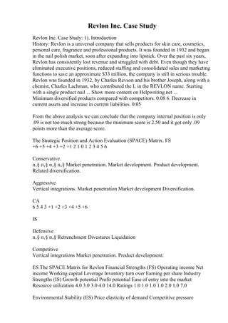 Revlon Inc. Case Study
Revlon Inc. Case Study: 1). Introduction
History: Revlon is a universal company that sells products for skin care, cosmetics,
personal care, fragrance and professional products. It was founded in 1932 and began
in the nail polish market, soon after expanding into lipstick. Over the past six years,
Revlon has consistently lost revenue and struggled with debt. Even though they have
eliminated executive positions, reduced staffing and consolidated sales and marketing
functions to save an approximate $33 million, the company is still in serious trouble.
Revlon was founded in 1932, by Charles Revson and his brother Joseph, along with a
chemist, Charles Lachman, who contributed the L in the REVLON name. Starting
with a single product nail ... Show more content on Helpwriting.net ...
Minimum diversified products compared with competitors. 0.08 6. Decrease in
current assets and increase in current liabilities. 0.05
From the above analysis we can conclude that the company internal position is only
.09 is not too much strong because the minimum score is 2.50 and it got only .09
points more than the average score.
The Strategic Position and Action Evaluation (SPACE) Matrix. FS
+6 +5 +4 +3 +2 +1 2 1 0 1 2 3 4 5 6
Conservative.
п‚§ п‚§ п‚§ п‚§ Market penetration. Market development. Product development.
Related diversification.
Aggressive
Vertical integrations. Market penetration Market development Diversification.
CA
6 5 4 3 +1 +2 +3 +4 +5 +6
IS
Defensive
п‚§ п‚§ п‚§ Retrenchment Divestures Liquidation
Competitive
Vertical integrations Market penetration. Product development.
ES The SPACE Matrix for Revlon Financial Strengths (FS) Operating income Net
income Working capital Leverage Inventory turn over Earning per share Industry
Strengths (IS) Growth potential Profit potential Ease of entry into the market
Resource utilization 4.0 3.0 3.0 4.0 14.0 Ratings 1.0 1.0 1.0 1.0 2.0 1.0 7.0
Environmental Stability (ES) Price elasticity of demand Competitive pressure
 