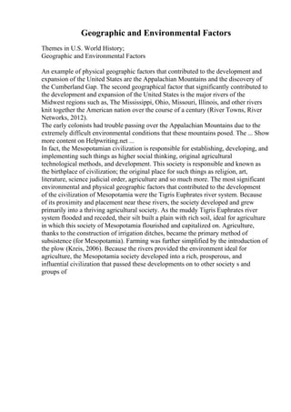 Geographic and Environmental Factors
Themes in U.S. World History;
Geographic and Environmental Factors
An example of physical geographic factors that contributed to the development and
expansion of the United States are the Appalachian Mountains and the discovery of
the Cumberland Gap. The second geographical factor that significantly contributed to
the development and expansion of the United States is the major rivers of the
Midwest regions such as, The Mississippi, Ohio, Missouri, Illinois, and other rivers
knit together the American nation over the course of a century (River Towns, River
Networks, 2012).
The early colonists had trouble passing over the Appalachian Mountains due to the
extremely difficult environmental conditions that these mountains posed. The ... Show
more content on Helpwriting.net ...
In fact, the Mesopotamian civilization is responsible for establishing, developing, and
implementing such things as higher social thinking, original agricultural
technological methods, and development. This society is responsible and known as
the birthplace of civilization; the original place for such things as religion, art,
literature, science judicial order, agriculture and so much more. The most significant
environmental and physical geographic factors that contributed to the development
of the civilization of Mesopotamia were the Tigris Euphrates river system. Because
of its proximity and placement near these rivers, the society developed and grew
primarily into a thriving agricultural society. As the muddy Tigris Euphrates river
system flooded and receded, their silt built a plain with rich soil, ideal for agriculture
in which this society of Mesopotamia flourished and capitalized on. Agriculture,
thanks to the construction of irrigation ditches, became the primary method of
subsistence (for Mesopotamia). Farming was further simplified by the introduction of
the plow (Kreis, 2006). Because the rivers provided the environment ideal for
agriculture, the Mesopotamia society developed into a rich, prosperous, and
influential civilization that passed these developments on to other society s and
groups of
 