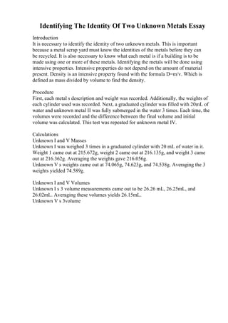 Identifying The Identity Of Two Unknown Metals Essay
Introduction
It is necessary to identify the identity of two unknown metals. This is important
because a metal scrap yard must know the identities of the metals before they can
be recycled. It is also necessary to know what each metal is if a building is to be
made using one or more of these metals. Identifying the metals will be done using
intensive properties. Intensive properties do not depend on the amount of material
present. Density is an intensive property found with the formula D=m/v. Which is
defined as mass divided by volume to find the density.
Procedure
First, each metal s description and weight was recorded. Additionally, the weights of
each cylinder used was recorded. Next, a graduated cylinder was filled with 20mL of
water and unknown metal II was fully submerged in the water 3 times. Each time, the
volumes were recorded and the difference between the final volume and initial
volume was calculated. This test was repeated for unknown metal IV.
Calculations
Unknown I and V Masses
Unknown I was weighed 3 times in a graduated cylinder with 20 mL of water in it.
Weight 1 came out at 215.672g, weight 2 came out at 216.135g, and weight 3 came
out at 216.362g. Averaging the weights gave 216.056g.
Unknown V s weights came out at 74.065g, 74.623g, and 74.538g. Averaging the 3
weights yielded 74.589g.
Unknown I and V Volumes
Unknown I s 3 volume measurements came out to be 26.26 mL, 26.25mL, and
26.02mL. Averaging these volumes yields 26.15mL.
Unknown V s 3volume
 