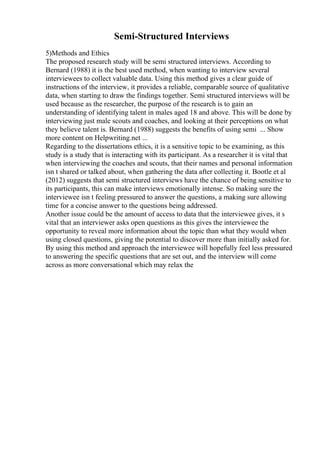 Semi-Structured Interviews
5)Methods and Ethics
The proposed research study will be semi structured interviews. According to
Bernard (1988) it is the best used method, when wanting to interview several
interviewees to collect valuable data. Using this method gives a clear guide of
instructions of the interview, it provides a reliable, comparable source of qualitative
data, when starting to draw the findings together. Semi structured interviews will be
used because as the researcher, the purpose of the research is to gain an
understanding of identifying talent in males aged 18 and above. This will be done by
interviewing just male scouts and coaches, and looking at their perceptions on what
they believe talent is. Bernard (1988) suggests the benefits of using semi ... Show
more content on Helpwriting.net ...
Regarding to the dissertations ethics, it is a sensitive topic to be examining, as this
study is a study that is interacting with its participant. As a researcher it is vital that
when interviewing the coaches and scouts, that their names and personal information
isn t shared or talked about, when gathering the data after collecting it. Bootle et al
(2012) suggests that semi structured interviews have the chance of being sensitive to
its participants, this can make interviews emotionally intense. So making sure the
interviewee isn t feeling pressured to answer the questions, a making sure allowing
time for a concise answer to the questions being addressed.
Another issue could be the amount of access to data that the interviewee gives, it s
vital that an interviewer asks open questions as this gives the interviewee the
opportunity to reveal more information about the topic than what they would when
using closed questions, giving the potential to discover more than initially asked for.
By using this method and approach the interviewee will hopefully feel less pressured
to answering the specific questions that are set out, and the interview will come
across as more conversational which may relax the
 