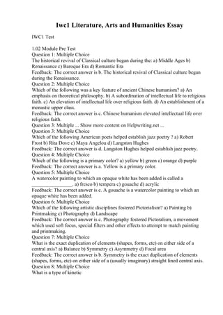 Iwc1 Literature, Arts and Humanities Essay
IWC1 Test
1.02 Module Pre Test
Question 1: Multiple Choice
The historical revival of Classical culture began during the: a) Middle Ages b)
Renaissance c) Baroque Era d) Romantic Era
Feedback: The correct answer is b. The historical revival of Classical culture began
during the Renaissance.
Question 2: Multiple Choice
Which of the following was a key feature of ancient Chinese humanism? a) An
emphasis on theoretical philosophy. b) A subordination of intellectual life to religious
faith. c) An elevation of intellectual life over religious faith. d) An establishment of a
monastic upper class.
Feedback: The correct answer is c. Chinese humanism elevated intellectual life over
religious faith.
Question 3: Multiple ... Show more content on Helpwriting.net ...
Question 3: Multiple Choice
Which of the following American poets helped establish jazz poetry ? a) Robert
Frost b) Rita Dove c) Maya Angelou d) Langston Hughes
Feedback: The correct answer is d. Langston Hughes helped establish jazz poetry.
Question 4: Multiple Choice
Which of the following is a primary color? a) yellow b) green c) orange d) purple
Feedback: The correct answer is a. Yellow is a primary color.
Question 5: Multiple Choice
A watercolor painting to which an opaque white has been added is called a
________________. a) fresco b) tempera c) gouache d) acrylic
Feedback: The correct answer is c. A gouache is a watercolor painting to which an
opaque white has been added.
Question 6: Multiple Choice
Which of the following artistic disciplines fostered Pictorialism? a) Painting b)
Printmaking c) Photography d) Landscape
Feedback: The correct answer is c. Photography fostered Pictoralism, a movement
which used soft focus, special filters and other effects to attempt to match painting
and printmaking.
Question 7: Multiple Choice
What is the exact duplication of elements (shapes, forms, etc) on either side of a
central axis? a) Balance b) Symmetry c) Asymmetry d) Focal area
Feedback: The correct answer is b. Symmetry is the exact duplication of elements
(shapes, forms, etc) on either side of a (usually imaginary) straight lined central axis.
Question 8: Multiple Choice
What is a type of kinetic
 