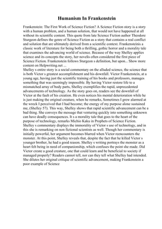 Humanism In Frankenstein
Frankenstein: The First Work of Science Fiction? A Science Fiction story is a story
with a human problem, and a human solution, that would not have happened at all
without its scientific content. This quote from late Science Fiction author Theodore
Sturgeon defines the genre of Science Fiction as a story that contains a real conflict
and solution that are ultimately derived from a scientific context. Frankensteinis a
classic work of literature for being both a thrilling, gothic horror and a morality tale
that examines the advancing world of science. Because of the way Shelley applies
science and its concepts the story, her novelis often considered the first piece of
Science Fiction. Frankenstein follows Sturgeon s definition, but upon... Show more
content on Helpwriting.net ...
Shelley s entire story is a social commentary on the alluded science, the science that
is both Victor s greatest accomplishment and his downfall. Victor Frankenstein, at a
young age, having just the scientific training of his books and professors, manages
something that was seemingly impossible. By having Victor restore life to a
mismatched array of body parts, Shelley exemplifies the rapid, unprecedented
advancements of technology. As the story goes on, readers see the downfall of
Victor at the fault of his creation. He even notices his mental deterioration while he
is just making the original creature, when he remarks, Sometimes I grew alarmed at
the wreck I perceived that I had become; the energy of my purpose alone sustained
me, (Shelley 57). This way, Shelley shows that rapid scientific advancement can be a
bad thing. She conveys the message that venturing quickly into something unknown
can have deadly consequences. It s a morality tale that goes to the heart of the
purpose of technology, remarks Michio Kaku in Prophets of Science Fiction.
Shelley s commentary displays the immorality of Victor s use of technology, and in
this she is remarking on non fictional scientists as well. Though her commentary is
initially powerful, her argument becomes blurred when Victor reencounters the
monster. At this point, Shelley reveals that, despite the fact that he killed Victor s
younger brother, he had a good reason. Shelley s writing portrays the monster as a
heart felt being in need of companionship, which confuses the point she made. Did
Victor create a good creature, one that could learn and be beneficial to society if
managed properly? Readers cannot tell, nor can they tell what Shelley had intended.
She dilutes her original critique of scientific advancement, making Frankenstein a
poor example of Science
 