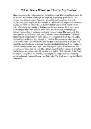 What I Know Who Gave The Girl My Number
I know who gave the girl my number, just not sure why. There s nothing I could do
for her that he couldn t. His badge out ways my magnifying glass and still he
insisted on me handling this. Was there an angle here? Something I missed,
maybe, then again maybe not. I m tempted to call him if only to grouch him out for
wasting my time, but I know he s at home with the wife and kids sound asleep.
After all the only ones awake at this hour are the hopeless and the drunk. I know
what category I fall into. Ricky s was a small bar on the edge of the red light
district. Nothing fancy, just good music and cheap whiskey. The hardwood floors
were spotless, stained with a rich coat of varnish and spilled Bourbon. The smell
of inebriation hung in the air, warm like honey. Sweet relief from the cold reality
that had been soaking its way through my clothes. The neon signs spoke prophecy,
Cold Drinks Here . The chosen one, I do my part to fulfill destiny. Rick, you still
open? Not even bothering to look up from the sink behind the bar, Now you know
damn well I closed two hours ago. I took my regular seat in front of the bar. The
wooden stool welcomed me back like a clingy ex girlfriend two days out from her
last break up. An embrace that felt familiar and foolish. Well then why is the front
door open? He grabbed me a freshly washed glassed and poured me something
strong and sweet. Because I know you, that s why. The drink wasn t top shelf but it
went down
 