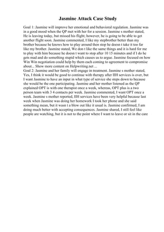 Jasmine Attack Case Study
Goal 1: Jasmine will improve her emotional and behavioral regulation. Jasmine was
in a good mood when the QP met with her for a session. Jasmine s mother stated,
He is leaving today, but missed his flight; however, he is going to be able to get
another flight soon. Jasmine commented, I like my stepbrother better than my
brother because he knows how to play around then stop he doesn t take it too far
like my brother. Jasmine stated, We don t like the same things and it is hard for me
to play with him because he doesn t want to stop after 10 15 minutes and if I do he
gets mad and do something stupid which causes us to argue. Jasmine focused on how
Win Win negotiation could help by them each coming to agreement to compromise
about... Show more content on Helpwriting.net ...
Goal 2: Jasmine and her family will engage in treatment. Jasmine s mother stated,
Yes, I think it would be good to continue with therapy after IIH services is over, but
I want Jasmine to have an input in what type of service she steps down to because
she would be the one participating. Jasmine and her mother listened as the QP
explained OPT is with one therapist once a week, whereas, OPT plus is a two
person team with 3 4 contacts per week. Jasmine commented, I want OPT once a
week. Jasmine s mother reported, IIH services have been very helpful because last
week when Jasmine was doing her homework I took her phone and she said
something mean, but it wasn t a blow out like it usual is. Jasmine confirmed, I am
doing much better with accepting consequences. Jasmine shared, I still feel like
people are watching, but it is not to the point where I want to leave or sit in the care
 