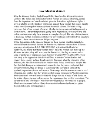 Save Muslim Women
Why the Western Society Feels Compelled to Save Muslim Women from their
Cultures The notion that constructs Muslim women are in need of saving, comes
from the importance of moral and ethic grounds that reflect high human rights. It
gives a label to specific kinds of oppression against these women that causes people
to feel morally compelled to rescue them from their culture. The term saving
expresses that of one in need of rescue. Ideally, the women do not feel oppressed to
their cultures. The terrible problems going on in Afghanistan, such as poverty and
militarism issues are why these women are deeply affected. The idea of these issues
is discussed further, Women need to have a universal right to freedom from structural
violence... Show more content on Helpwriting.net ...
While this remains to be true, our desires for these women could mistakenly be
much different from their desires for themselves; different cultures have different
yearnings about justice. LILA ABU LUGHOD articulates this idea in her
fieldwork, she found that these women do not envy the women that make up the
Western societies, they will never cry for themselves, for they are down under
yoke of centuries of oppression (Van Sommer Zwener 1907:15/2002:789). Their
true envy is the oppression they have suffered in terms of the militarism and
poverty their country suffers. In relevance to this issue, after the liberation of the
Talibans, the Muslim women did not remove their forced identities as people. The
fact that their Burqa was not removed resembles that they are a product of their
own environment, they are proud to symbolize who they are in terms of the
symbolic separation of men and women. To sum up, Muslim women are not in need
of saving, this implies that they are in need of rescue compared to Western societies.
Their conditions to which they live are the things that are in need of aid. Based on
their state of poverty, and militarism are the oppressions that need to be assisted. The
cultural traits and identities of Muslim women symbolize who they are as people.
Muslim women need to have liberty from anatomical coercion based on global
discrimination and consequences of
 