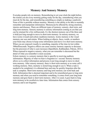 Memory And Sensory Memory
Everyday people rely on memory. Remembering to set your clock the night before,
the routine you do every morning getting ready for the day, remembering what you
must do for the day, and remembering something as simple as making a sandwich.
None of this is possible without memory. Memory is the ability to be able to mentally
remember and manipulate information. Memorycan be affected by strong emotions,
injuries and diseases. There are different types of memory; sensory, short term, and
long term memory. Sensory memory is sensory information coming at you that you
can be retained for a few milliseconds. It s the shortest memory out of the three and
is held just long enough to move to short term memory. In sensory memory, we
have iconic (visual) and echoic (auditory) memory. Iconic memory is the visual
memory one sees and retains. When looking at objects, faces, words, or numbers
your brain may choose to keep some information and move it to short term memory.
When you are exposed visually to something, majority of the time its lost within
500milliseconds. Negative effects can cause sensory memory capacity to decrease
but the precision of what is seen increases (Spachtholz, Kuhbandner, Pekrun, 2014.)
When exposed to negative sensory, what you can remember is decreased but the
detail of what you remember is more accurate.
Echoic memory is a sensory memory that is specific to receiving auditory
information. Majority of what we hear is forgotten in 1 second. Sensory memory
allows us to collect information and process it just long enough to move to short
term memory. After sensory memory, there is short term memory or as some call it
working memory. Here, memory is stored long enough to use it. When a task is
needed to be completed, it is obtained here and may be quickly forgotten after the
task is complete. Short term memory and long term memory can work back and
forth. Information that is deemed important and to be remembered goes to long term
memory and when you need to remember something, it comes from your long term
memory and goes back to short term memory. After it is used, it goes back to long
term memory to be recalled at a later time. Information that comes from sensory
memory and is not forgotten
 
