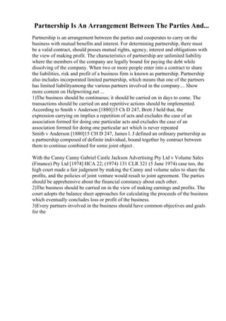 Partnership Is An Arrangement Between The Parties And...
Partnership is an arrangement between the parties and cooperates to carry on the
business with mutual benefits and interest. For determining partnership, there must
be a valid contract, should posses mutual rights, agency, interest and obligations with
the view of making profit. The characteristics of partnership are unlimited liability
where the members of the company are legally bound for paying the debt while
dissolving of the company. When two or more people enter into a contract to share
the liabilities, risk and profit of a business firm is known as partnership. Partnership
also includes incorporated limited partnership, which means that one of the partners
has limited liabilityamong the various partners involved in the company.... Show
more content on Helpwriting.net ...
1)The business should be continuous; it should be carried on in days to come. The
transactions should be carried on and repetitive actions should be implemented.
According to Smith v Anderson [1880]15 Ch D 247, Brett J held that, the
expression carrying on implies a repetition of acts and excludes the case of an
association formed for doing one particular acts and excludes the case of an
association formed for doing one particular act which is never repeated
Smith v Anderson [1880]15 CH D 247, James l. J defined an ordinary partnership as
a partnership composed of definite individual, bound together by contract between
them to continue combined for some joint object .
With the Canny Canny Gabriel Castle Jackson Advertising Pty Ltd v Volume Sales
(Finance) Pty Ltd [1974] HCA 22; (1974) 131 CLR 321 (5 June 1974) case too, the
high court made a fair judgment by making the Canny and volume sales to share the
profits, and the policies of joint venture would result to joint agreement. The parties
should be apprehensive about the financial constancy about each other.
2)The business should be carried on in the view of making earnings and profits. The
court adopts the balance sheet approaches for calculating the proceeds of the business
which eventually concludes loss or profit of the business.
3)Every partners involved in the business should have common objectives and goals
for the
 