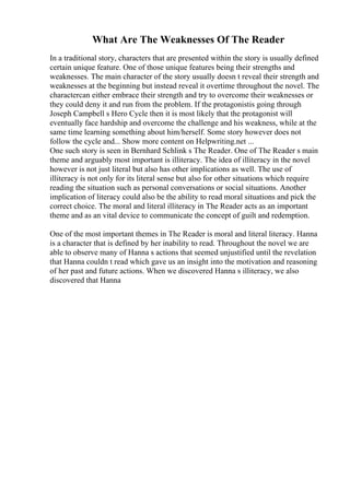 What Are The Weaknesses Of The Reader
In a traditional story, characters that are presented within the story is usually defined
certain unique feature. One of those unique features being their strengths and
weaknesses. The main character of the story usually doesn t reveal their strength and
weaknesses at the beginning but instead reveal it overtime throughout the novel. The
charactercan either embrace their strength and try to overcome their weaknesses or
they could deny it and run from the problem. If the protagonistis going through
Joseph Campbell s Hero Cycle then it is most likely that the protagonist will
eventually face hardship and overcome the challenge and his weakness, while at the
same time learning something about him/herself. Some story however does not
follow the cycle and... Show more content on Helpwriting.net ...
One such story is seen in Bernhard Schlink s The Reader. One of The Reader s main
theme and arguably most important is illiteracy. The idea of illiteracy in the novel
however is not just literal but also has other implications as well. The use of
illiteracy is not only for its literal sense but also for other situations which require
reading the situation such as personal conversations or social situations. Another
implication of literacy could also be the ability to read moral situations and pick the
correct choice. The moral and literal illiteracy in The Reader acts as an important
theme and as an vital device to communicate the concept of guilt and redemption.
One of the most important themes in The Reader is moral and literal literacy. Hanna
is a character that is defined by her inability to read. Throughout the novel we are
able to observe many of Hanna s actions that seemed unjustified until the revelation
that Hanna couldn t read which gave us an insight into the motivation and reasoning
of her past and future actions. When we discovered Hanna s illiteracy, we also
discovered that Hanna
 