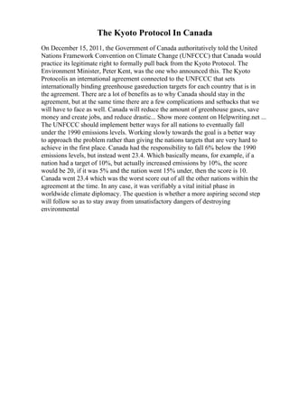 The Kyoto Protocol In Canada
On December 15, 2011, the Government of Canada authoritatively told the United
Nations Framework Convention on Climate Change (UNFCCC) that Canada would
practice its legitimate right to formally pull back from the Kyoto Protocol. The
Environment Minister, Peter Kent, was the one who announced this. The Kyoto
Protocolis an international agreement connected to the UNFCCC that sets
internationally binding greenhouse gasreduction targets for each country that is in
the agreement. There are a lot of benefits as to why Canada should stay in the
agreement, but at the same time there are a few complications and setbacks that we
will have to face as well. Canada will reduce the amount of greenhouse gases, save
money and create jobs, and reduce drastic... Show more content on Helpwriting.net ...
The UNFCCC should implement better ways for all nations to eventually fall
under the 1990 emissions levels. Working slowly towards the goal is a better way
to approach the problem rather than giving the nations targets that are very hard to
achieve in the first place. Canada had the responsibility to fall 6% below the 1990
emissions levels, but instead went 23.4. Which basically means, for example, if a
nation had a target of 10%, but actually increased emissions by 10%, the score
would be 20, if it was 5% and the nation went 15% under, then the score is 10.
Canada went 23.4 which was the worst score out of all the other nations within the
agreement at the time. In any case, it was verifiably a vital initial phase in
worldwide climate diplomacy. The question is whether a more aspiring second step
will follow so as to stay away from unsatisfactory dangers of destroying
environmental
 