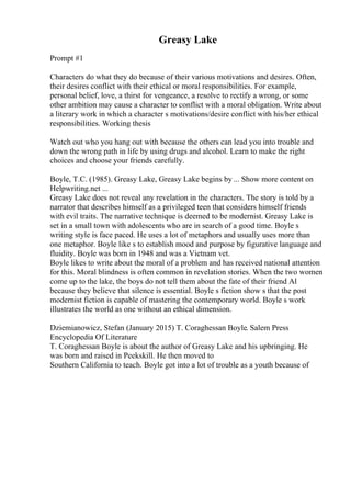 Greasy Lake
Prompt #1
Characters do what they do because of their various motivations and desires. Often,
their desires conflict with their ethical or moral responsibilities. For example,
personal belief, love, a thirst for vengeance, a resolve to rectify a wrong, or some
other ambition may cause a character to conflict with a moral obligation. Write about
a literary work in which a character s motivations/desire conflict with his/her ethical
responsibilities. Working thesis
Watch out who you hang out with because the others can lead you into trouble and
down the wrong path in life by using drugs and alcohol. Learn to make the right
choices and choose your friends carefully.
Boyle, T.C. (1985). Greasy Lake, Greasy Lake begins by ... Show more content on
Helpwriting.net ...
Greasy Lake does not reveal any revelation in the characters. The story is told by a
narrator that describes himself as a privileged teen that considers himself friends
with evil traits. The narrative technique is deemed to be modernist. Greasy Lake is
set in a small town with adolescents who are in search of a good time. Boyle s
writing style is face paced. He uses a lot of metaphors and usually uses more than
one metaphor. Boyle like s to establish mood and purpose by figurative language and
fluidity. Boyle was born in 1948 and was a Vietnam vet.
Boyle likes to write about the moral of a problem and has received national attention
for this. Moral blindness is often common in revelation stories. When the two women
come up to the lake, the boys do not tell them about the fate of their friend Al
because they believe that silence is essential. Boyle s fiction show s that the post
modernist fiction is capable of mastering the contemporary world. Boyle s work
illustrates the world as one without an ethical dimension.
Dziemianowicz, Stefan (January 2015) T. Coraghessan Boyle. Salem Press
Encyclopedia Of Literature
T. Coraghessan Boyle is about the author of Greasy Lake and his upbringing. He
was born and raised in Peekskill. He then moved to
Southern California to teach. Boyle got into a lot of trouble as a youth because of
 