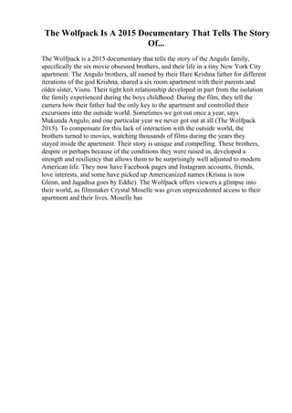 The Wolfpack Is A 2015 Documentary That Tells The Story
Of...
The Wolfpack is a 2015 documentary that tells the story of the Angulo family,
specifically the six movie obsessed brothers, and their life in a tiny New York City
apartment. The Angulo brothers, all named by their Hare Krishna father for different
iterations of the god Krishna, shared a six room apartment with their parents and
older sister, Visnu. Their tight knit relationship developed in part from the isolation
the family experienced during the boys childhood. During the film, they tell the
camera how their father had the only key to the apartment and controlled their
excursions into the outside world. Sometimes we got out once a year, says
Mukunda Angulo, and one particular year we never got out at all (The Wolfpack
2015). To compensate for this lack of interaction with the outside world, the
brothers turned to movies, watching thousands of films during the years they
stayed inside the apartment. Their story is unique and compelling. These brothers,
despite or perhaps because of the conditions they were raised in, developed a
strength and resiliency that allows them to be surprisingly well adjusted to modern
American life. They now have Facebook pages and Instagram accounts, friends,
love interests, and some have picked up Americanized names (Krisna is now
Glenn, and Jagadisa goes by Eddie). The Wolfpack offers viewers a glimpse into
their world, as filmmaker Crystal Moselle was given unprecedented access to their
apartment and their lives. Moselle has
 