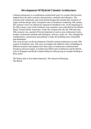 Development Of Hybrid Colonial Architecture
Colonial architecture is a combination architectural style of a country that has been
adapted from the other countries characteristics, methods and influences. The
colonists built settlements and create hybrid designs that include their countries of
origin with the design styles. Europeans came to Southeast Asiaduring 16th century.
The colonial vision was effectively imposed on Southeast Asia. At the beginning of
the 20th century, most of the Southeast Asia countries were controlled by the British,
Dutch, French and the Americans. Under this colonial rule, the late 19th and early
20th centuries was a period of fast development of such as new architectural styles,
modern construction methods and techniques, railways, roads, etc. They changed the
configurations, construction and methods to make the buildings more sustainable
and maintained.
This essay focuses on the development of hybrid colonial architecture in early 20th
century in Southeast Asia. The essay investigates the different styles of buildings in
different locations and explains how these types of architecture combined both
European and local origins. It explains the Dutch style in Indonesia and the British
style in Singapore and Kuala Lumpur/Malaysia while giving an example building to
these styles.
The Dutch style in East Indies/Indonesia: The church at Puhsarang
The British
 