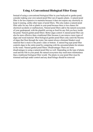 Using A Conventional Biological Filter Essay
Instead of using a conventional biological filter in your backyard or garden pond,
consider making your own natural pond filter out of aquatic plants. A natural pond
filter is far less expensive to maintain because it does not require any electricity to
keep it running, unlike other types of pond filters. This also makes a natural pond
filter safer for any fish or plants in your pond because there is less chance for
electrical accidents or malfunctions. Natural pond filters add to the natural ecosystem
of your gardenpond, with the plantlife serving as food for any fish you have inside
the pond. Natural garden pond filters: Better algae control A natural pond filter can
also be more effective than a traditional filter because it can remove more types of
algae and weed material. Most biological garden pond filters only catch the blooms
of algae that float through the water, but cannot always eliminate blanket weed
material that is stuck to the pond s sides or bottom. A natural bog type pond filter
controls algae in the entire pond by competing with the unwanted plants for nitrates
in the water. Natural garden pond filters: Disadvantages There are some
disadvantages to using a natural pond filter as well. Depending on the type of plants
used and the fish in your pond, the natural ecosystem may need more maintenance
than a traditional biological filter would. The plants in your pond filter must be
trimmed and kept under control and any dead foliage should be removed
 