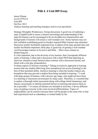 Ptlls L 4 Unit 009 Essay
James Pitman
Level 4 PTLLS
Unit 009
Oct/Nov 2012
Analyse learning and teaching strategies used in own specialism
Strategy| Strengths| Weaknesses | Group discussion| A good way of exploring a
topic in depthUseful to assess a learners knowledge and understanding of the
topicAll learners can be encouraged to be involvedDiverse characteristics and
backgrounds of learners will ensure a well rounded view | Some learners may not
feel confident contributing good ice breaker required Other learners may dominate
discussion teacher facilitation important Easy to digress from topic ground rules and
teacher facilitation important | Role play| A good way of gaining a well rounded
viewEncourages learners to be active and think ... Show more content on
Helpwriting.net ...
It s also important, due to the diversity of my learners, that I incorporate different
styles of learning. I often start a discussion with a short DVD that depicting an
interview situation (visual learners) then continue with a discussion (aural), and
finish with a role play (kinaesthetic).
Evaluate aspects of inclusive learning * Taking an inclusive approach to learning
ensures that any student albeit long term unemployed can access [learning] to the
best of their potential ability .Inclusive learning is when the teacher reduces any
boundaries that may prevent a student from being included in learning. * I work
with large groups of learners, with a diverse age range, who might not have been
in a learning or classroom environment for many years. Therefore, it s essential that
I conduct a thorough initial assessment along with college initial innumeracy and
literacy assessments to identify potential barriers to learning and remove them as
far as possible. * To ensure all learners are included in activities, I devise different
ways of getting everyone in the room involved differentiation. Topics of
employability can be sensitive because there will be people in the room who ve had
bad experienced such as redundancy or treated badly by the
 