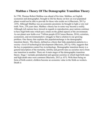 Malthus s Theory Of The Demographic Transition Theory
In 1798, Thomas Robert Malthus was ahead of his time. Malthus, an English
economist and demographer, brought to life his theory on how an over populated
planet would not be able to provide for those who reside on it (Macionis, 2013 p
.635). Although Malthus was an economic pessimist, he brought to light a very real
truth. Now, 218 years later, Malthus s theory has in some way become a reality.
Although rich nations have slowed in regards to reproduction, poor nations continue
to have high birth rates which put a strain on the global aspects of the environment.
As our planet now holds over 7 billion people (US Census Bureau, 2016), scientists,
economists, and environmentalist s struggle to find a solution to our growing
problem. One theory that explains this populationchange is the demographic
transition theory. This theory, defined as a thesis that links population patterns to a
society s level of technological development (Macionis, 2013 p. 636), suggests that
the key to population control lies in technology. Demographic transition theory is a
general description of the mortality, fertility and growth rates as societies move from
one transition to another. There are 4 main stages of the demographic transition
theory. Stage 1 includes preindustrial and agrarian societies in which high birth rates
and high death rates were common (Macionis, 2013 p. 637). With there being no
form of birth control, children become an economic value in the fields as workers.
Death is
 
