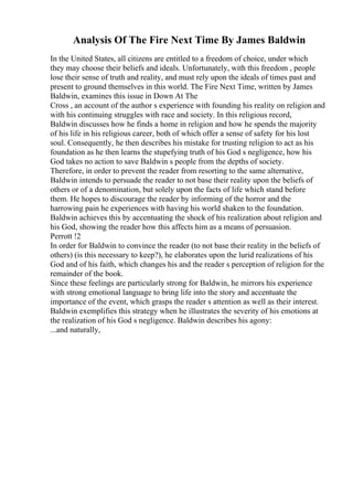 Analysis Of The Fire Next Time By James Baldwin
In the United States, all citizens are entitled to a freedom of choice, under which
they may choose their beliefs and ideals. Unfortunately, with this freedom , people
lose their sense of truth and reality, and must rely upon the ideals of times past and
present to ground themselves in this world. The Fire Next Time, written by James
Baldwin, examines this issue in Down At The
Cross , an account of the author s experience with founding his reality on religion and
with his continuing struggles with race and society. In this religious record,
Baldwin discusses how he finds a home in religion and how he spends the majority
of his life in his religious career, both of which offer a sense of safety for his lost
soul. Consequently, he then describes his mistake for trusting religion to act as his
foundation as he then learns the stupefying truth of his God s negligence, how his
God takes no action to save Baldwin s people from the depths of society.
Therefore, in order to prevent the reader from resorting to the same alternative,
Baldwin intends to persuade the reader to not base their reality upon the beliefs of
others or of a denomination, but solely upon the facts of life which stand before
them. He hopes to discourage the reader by informing of the horror and the
harrowing pain he experiences with having his world shaken to the foundation.
Baldwin achieves this by accentuating the shock of his realization about religion and
his God, showing the reader how this affects him as a means of persuasion.
Perrott !2
In order for Baldwin to convince the reader (to not base their reality in the beliefs of
others) (is this necessary to keep?), he elaborates upon the lurid realizations of his
God and of his faith, which changes his and the reader s perception of religion for the
remainder of the book.
Since these feelings are particularly strong for Baldwin, he mirrors his experience
with strong emotional language to bring life into the story and accentuate the
importance of the event, which grasps the reader s attention as well as their interest.
Baldwin exemplifies this strategy when he illustrates the severity of his emotions at
the realization of his God s negligence. Baldwin describes his agony:
...and naturally,
 