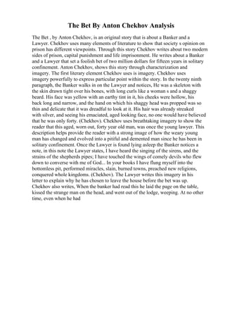 The Bet By Anton Chekhov Analysis
The Bet , by Anton Chekhov, is an original story that is about a Banker and a
Lawyer. Chekhov uses many elements of literature to show that society s opinion on
prison has different viewpoints. Through this story Chekhov writes about two modern
sides of prison, capital punishment and life imprisonment. He writes about a Banker
and a Lawyer that set a foolish bet of two million dollars for fifteen years in solitary
confinement. Anton Chekhov, shows this story through characterization and
imagery. The first literary element Chekhov uses is imagery. Chekhov uses
imagery powerfully to express particular point within the story. In the twenty ninth
paragraph, the Banker walks in on the Lawyer and notices, He was a skeleton with
the skin drawn tight over his bones, with long curls like a woman s and a shaggy
beard. His face was yellow with an earthy tint in it, his cheeks were hollow, his
back long and narrow, and the hand on which his shaggy head was propped was so
thin and delicate that it was dreadful to look at it. His hair was already streaked
with silver, and seeing his emaciated, aged looking face, no one would have believed
that he was only forty. (Chekhov). Chekhov uses breathtaking imagery to show the
reader that this aged, worn out, forty year old man, was once the young lawyer. This
description helps provide the reader with a strong image of how the weary young
man has changed and evolved into a pitiful and demented man since he has been in
solitary confinement. Once the Lawyer is found lying asleep the Banker notices a
note, in this note the Lawyer states, I have heard the singing of the sirens, and the
strains of the shepherds pipes; I have touched the wings of comely devils who flew
down to converse with me of God... In your books I have flung myself into the
bottomless pit, performed miracles, slain, burned towns, preached new religions,
conquered whole kingdoms. (Chekhov). The Lawyer writes this imagery in his
letter to explain why he has chosen to leave the house before the bet was up.
Chekhov also writes, When the banker had read this he laid the page on the table,
kissed the strange man on the head, and went out of the lodge, weeping. At no other
time, even when he had
 