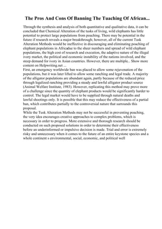 The Pros And Cons Of Banning The Tuaching Of African...
Through the synthesis and analysis of both quantitative and qualitative data, it can be
concluded that Chemical Alteration of the tusks of living, wild elephants has little
potential to protect large populations from poaching. There may be potential in the
future if research reveals a major breakthrough; however, all of the current Tusk
Alteration Methods would be ineffective in discouraging and eliminating poaching of
elephant populations in Africadue to the sheer numbers and spread of wild elephant
populations, the high cost of research and execution, the adaptive nature of the illegal
ivory market, the political and economic instability of the nations involved, and the
steep demand for ivory in Asian countries. However, there are multiple... Show more
content on Helpwriting.net ...
First, an emergency worldwide ban was placed to allow some rejuvenation of the
populations, but it was later lifted to allow some ranching and legal trade. A majority
of the alligator populations are abundant again, partly because of the reduced price
through legalized ranching providing a steady and lawful alligator product source
(Animal Welfare Institute, 1983). However, replicating this method may prove more
of a challenge since the quantity of elephant products would be significantly harder to
control. The legal market would have to be supplied through natural deaths and
lawful shootings only. It is possible that this may reduce the effectiveness of a partial
ban, which contributes partially to the controversial nature that surrounds this
proposal.
While the Tusk Alteration Methods may not be successful in preventing poaching,
the very idea encourages creative approaches to complex problems, which is
necessary in order to progress. More extensive and thorough research should be
conducted on such proposed solutions in order to determine their effectiveness
before an underinformed or impulsive decision is made. Trial and error is extremely
risky and unnecessary when it comes to the future of an entire keystone species and a
whole continent s environmental, social, economic, and political well
 