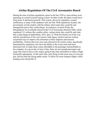 Airline Regulations Of The Civil Aeronautics Board
During the time of airline regulations, (prior to the late 1970 s), most airlines were
operating on a point to point routing system. In other words, the plane would leave
from point A and land at point B. This system, driven by regulation, created
inefficiency as many of the airplanes were not full. With regulations in place, the
government, not the market, told the airlines what routes they could fly and
managed the prices they could charge. According to Aviation Week, the
Deregulation Act eventually dissolved the Civil Aeronautics Board (CAB), which
regulated U.S. airlines like a public utility, setting where they could fly and what
they could charge (Unnikrishnan, 2015, para. 2). With this barrier out of the way
and the introduction of low cost carriers, both legacy carriers and new airlines
researched ways to improve the utilization of their airplanes and increase
profitability. Airlines that were once only allowed to fly certain routes, specifically
determined by regulation, now have the ability to fly in any route and must
determine how to make those routes affordable to the passenger and profitable to
the company. In a given day or time of day, there are not enough passengers and
cargo that want to leave every origin, going to the same destination to make a flight
financially appropriate. At the same time, only flying in that route once or twice per
day, did not meet the flying public needs. To allow for more frequent flights, while
keeping costs and profits in
 