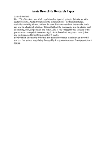 Acute Bronchitis Research Paper
Acute Bronchitis
Over 5% of the American adult population has reported going to their doctor with
acute bronchitis. Acute Bronchitis is the inflammation of the bronchial tubes,
typically caused by viruses, such as the ones that cause the flu or pneumonia, but it
can also be a bacterial infection. Things that hurt the lungs could also be a factor such
as smoking, dust, air pollution and fumes. And if you ve recently had the cold or flu
you are more susceptible to contracting it. Acute bronchitis happens extremely fast
and isn t supposed to last long, usually 2 3 weeks.
Everyone can catch acute bronchitis but it is most common in smokers or industrial
workers due to their lungs being damaged by foreign contaminants. Most people don t
realize
 