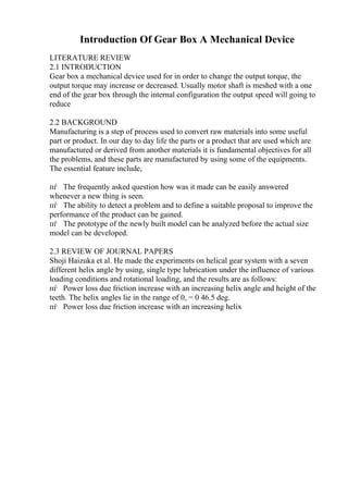 Introduction Of Gear Box A Mechanical Device
LITERATURE REVIEW
2.1 INTRODUCTION
Gear box a mechanical device used for in order to change the output torque, the
output torque may increase or decreased. Usually motor shaft is meshed with a one
end of the gear box through the internal configuration the output speed will going to
reduce
2.2 BACKGROUND
Manufacturing is a step of process used to convert raw materials into some useful
part or product. In our day to day life the parts or a product that are used which are
manufactured or derived from another materials it is fundamental objectives for all
the problems, and these parts are manufactured by using some of the equipments.
The essential feature include,
пѓ The frequently asked question how was it made can be easily answered
whenever a new thing is seen.
пѓ The ability to detect a problem and to define a suitable proposal to improve the
performance of the product can be gained.
пѓ The prototype of the newly built model can be analyzed before the actual size
model can be developed.
2.3 REVIEW OF JOURNAL PAPERS
Shoji Haizuka et al. He made the experiments on helical gear system with a seven
different helix angle by using, single type lubrication under the influence of various
loading conditions and rotational loading, and the results are as follows:
пѓ Power loss due friction increase with an increasing helix angle and height of the
teeth. The helix angles lie in the range of 0, = 0 46.5 deg.
пѓ Power loss due friction increase with an increasing helix
 
