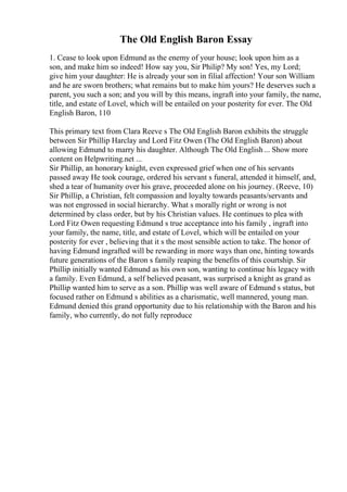 The Old English Baron Essay
1. Cease to look upon Edmund as the enemy of your house; look upon him as a
son, and make him so indeed! How say you, Sir Philip? My son! Yes, my Lord;
give him your daughter: He is already your son in filial affection! Your son William
and he are sworn brothers; what remains but to make him yours? He deserves such a
parent, you such a son; and you will by this means, ingraft into your family, the name,
title, and estate of Lovel, which will be entailed on your posterity for ever. The Old
English Baron, 110
This primary text from Clara Reeve s The Old English Baron exhibits the struggle
between Sir Phillip Harclay and Lord Fitz Owen (The Old English Baron) about
allowing Edmund to marry his daughter. Although The Old English... Show more
content on Helpwriting.net ...
Sir Phillip, an honorary knight, even expressed grief when one of his servants
passed away He took courage, ordered his servant s funeral, attended it himself, and,
shed a tear of humanity over his grave, proceeded alone on his journey. (Reeve, 10)
Sir Phillip, a Christian, felt compassion and loyalty towards peasants/servants and
was not engrossed in social hierarchy. What s morally right or wrong is not
determined by class order, but by his Christian values. He continues to plea with
Lord Fitz Owen requesting Edmund s true acceptance into his family , ingraft into
your family, the name, title, and estate of Lovel, which will be entailed on your
posterity for ever , believing that it s the most sensible action to take. The honor of
having Edmund ingrafted will be rewarding in more ways than one, hinting towards
future generations of the Baron s family reaping the benefits of this courtship. Sir
Phillip initially wanted Edmund as his own son, wanting to continue his legacy with
a family. Even Edmund, a self believed peasant, was surprised a knight as grand as
Phillip wanted him to serve as a son. Phillip was well aware of Edmund s status, but
focused rather on Edmund s abilities as a charismatic, well mannered, young man.
Edmund denied this grand opportunity due to his relationship with the Baron and his
family, who currently, do not fully reproduce
 