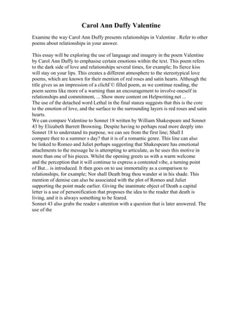 Carol Ann Duffy Valentine
Examine the way Carol Ann Duffy presents relationships in Valentine . Refer to other
poems about relationships in your answer.
This essay will be exploring the use of language and imagery in the poem Valentine
by Carol Ann Duffy to emphasise certain emotions within the text. This poem refers
to the dark side of love and relationships several times, for example; Its fierce kiss
will stay on your lips. This creates a different atmosphere to the stereotypical love
poems, which are known for their mention of red roses and satin hearts. Although the
title gives us an impression of a clichГ© filled poem, as we continue reading, the
poem seems like more of a warning than an encouragement to involve oneself in
relationships and commitment, ... Show more content on Helpwriting.net ...
The use of the detached word Lethal in the final stanza suggests that this is the core
to the emotion of love, and the surface to the surrounding layers is red roses and satin
hearts.
We can compare Valentine to Sonnet 18 written by William Shakespeare and Sonnet
43 by Elizabeth Barrett Browning. Despite having to perhaps read more deeply into
Sonnet 18 to understand its purpose, we can see from the first line; Shall I
compare thee to a summer s day? that it is of a romantic genre. This line can also
be linked to Romeo and Juliet perhaps suggesting that Shakespeare has emotional
attachments to the message he is attempting to articulate, as he uses this motive in
more than one of his pieces. Whilst the opening greets us with a warm welcome
and the perception that it will continue to express a contented vibe, a turning point
of But... is introduced. It then goes on to use immortality as a comparison to
relationships, for example; Nor shall Death brag thou wander st in his shade. This
mention of demise can also be associated with the plot of Romeo and Juliet
supporting the point made earlier. Giving the inanimate object of Death a capital
letter is a use of personification that proposes the idea to the reader that death is
living, and it is always something to be feared.
Sonnet 43 also grabs the reader s attention with a question that is later answered. The
use of the
 