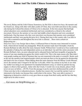 Balzac And The Little Chinese Seamstress Summary
The novel, Balzac and the Little Chinese Seamstress, by Dai SiJie is about two boys, the narrator and
his friend Luo. Along with other with other youths of China, they were both sent down to the country
side during the Cultural Revolution of China to be re educated. At the time anyone that had high
school education were considered intellectuals and were considered as a threat to the cultural
movement. However, the narrator or Luo only had middle school education and were considered
intellectuals. One big reason why they were sent down was because their parents were considered
intellectuals and they were paying the price for it. During their time in the country side, Luo falls in
love with a seamstress and throughout the novel she is referred ... Show more content on
Helpwriting.net ...
Since love was a very foreign idea to them, it influenced them to become more interested in western
book, which did not include any propaganda. When the narrator reads Jean Christophe a book by
Romain Rolland, he talks about the main character fondly Without him I would never have understood
the splendor of taking free and independent action as an individual. Up until this stolen encounter with
Romain Rolland s hero, my poor educated and re educated brains had been incapable of gasping the
notion of one man standing up against the whole world (110). This is the main reason why Mao didn t
want people reading any kind of literature that was not connected to the party or scientific. Books such
as the one the narrator read inspired people which can motivate then to rise up against his dictatorship
and lead to his loss of power. When talking about the main character from the Balzac Ursule Mirouet
novel, the narrater sates I longed to be like her: to be able, while I lay asleep on my bed, to see what
my mother was doing in our apartment five hundred kilometers away, to watch my parents having
supper, to observe their gestures...better still, like Ursele, I would visit, in my dreams, places I had
never set eyes on before... (58 59). From this passage it can be seen how disillusioned the youth of
China were due to the re education process. Another key reason why Luo and the narrator were so
interested in the books was because they could relate to the stories. They were able to picture it
happening to themselves which in a way gave them an escape from their reality and the fact that they
might never be able to move
... Get more on HelpWriting.net ...
 