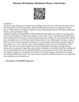 Theories Of Emotion, Relational Theory, And Social...
Introduction
In the case study, Dasani goes through many hardships. Over time, the events that occur take a toll on
her. Through the losses she experiences, Dasani exhibits behavior that can be explained with four
theories. These theories are Piaget s Cognitive Theory, Physiological Theories of Emotion, Relational
Theory, and Social Identity Theory.
Synopsis of Health and Wealth Theory When dealing with the health care system, the socioeconomic
status of an individual can influence the quality of service they receive. The Health and Wealth theory
shows that the amount of money someone has determines how well they are treated medically. Money
gives individuals access to health care and for those who have very little amount of money or none at
all are at risk of not receiving quality health care. In many instances, individuals with poor health are
more likely to live in low end areas, have minimal education, and a low income (Hutchison, 2015).
People who have a low income usually have more health problems than those with high incomes
because they are exposed to hazardous environments and partake in unhealthy habits like smoking and
not exercising (Hutchison, 2015). Affordable health care can be hard to come by. Having insurance
can help give people access to health care, but the cost of health insurance can hinder some people
from having it (Hutchison, 2015). Also, just because someone has health insurance does not mean they
have automatic access to health care
... Get more on HelpWriting.net ...
 