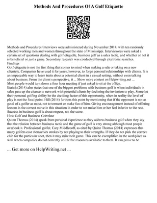 Methods And Procedures Of A Golf Etiquette
Methods and Procedures Interviews were administered during November 2014, with ten randomly
selected working men and women throughout the state of Mississippi. Interviewees were asked a
certain set of questions dealing with golf etiquette, business golf as a sales tactic, and whether or not it
is beneficial or just a game. Secondary research was conducted through electronic searches.
Findings
Golf etiquette is not the first thing that comes to mind when making a sale or taking on a new
clientele. Companies have used it for years, however, to forge personal relationships with clients. It is
an impeccable way to learn traits about a potential client in a casual setting, without even talking
about business. From the client s perspective, it ... Show more content on Helpwriting.net ...
Most people would turn down a four hour meeting if just asked to sit at the office.
Eurich (2014) also states that one of the biggest problems with business golf is when individuals in
sales pass up the chance to network with potential clients by declining the invitation to play. Some let
their personal golfing ability be the deciding factor of this opportunity, when in reality the level of
play is not the focal point. Hill (2014) furthers this point by mentioning that if the opponent is not as
good of a golfer as most, not to torment or make fun of him. Giving encouragement instead of offering
lessons is the correct move in this situation in order to not make him or her feel inferior to the rest.
Success in business golf is about respect, not the score.
How Golf and Business Correlate
Quinn Thomas (2014) speak from personal experience as they address business golf when they say
that the relation between business tactic and the game of golf is very strong although most people
overlook it. Professional golfer, Cary Middlecoff, as cited by Quinn Thomas (2014) expresses that
many golfers cost themselves strokes by not playing to their strengths. If they do not pick the correct
club for the particular shot, then it may ruin their game. This can be exemplified in the workplace as
well when companies do not correctly utilize the resources available to them. It can prove to be
... Get more on HelpWriting.net ...
 