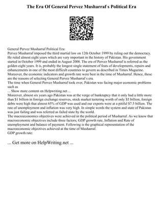 The Era Of General Pervez Musharraf s Political Era
General Pervez Musharraf Political Era:
Pervez Musharraf imposed the third martial law on 12th October 1999 by ruling out the democracy.
He ruled almost eight years which are very important in the history of Pakistan. His government
started in October 1999 and ended in August 2008. The era of Pervez Musharraf is referred as the
golden eight years. It is, probably the longest single statement of feats of developments, repairs and
enhancements in one of the most difficult countries to govern as described in Times Magazine.
Moreover, the economic indicators and growth rate were best in the time of Musharraf. Hence, these
are the reasons of selecting General Pervez Musharraf s era.
The time when General Pervez Musharraf took over, Pakistan was facing major economic problems
such as
... Show more content on Helpwriting.net ...
Moreover, almost six years ago Pakistan was at the verge of bankruptcy that it only had a little more
than $1 billion in foreign exchange reserves, stock market teetering worth of only $5 billion, foreign
debts were high that almost 65% of GDP was used and our exports were at a pitiful $7.5 billion. The
rate of unemployment and inflation was very high. In simple words the system and state of Pakistan
was just failing and was referred as failed state by the world.
The macroeconomics objectives were achieved in the political period of Musharraf. As we know that
macroeconomic objectives include three factors; GDP growth rate, Inflation and Rate of
unemployment and balance of payment. Following is the graphical representation of the
macroeconomic objectives achieved at the time of Musharraf.
GDP growth rate:
... Get more on HelpWriting.net ...
 