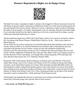 Women’s Reproductive Rights Are In Danger Essay
The battle for women s reproductive rights is similar to the struggle for African Americans to have the
full liberty of speech in public and private as Dredd Scott found out in 1865 when he petitioned for his
personal freedom from slavery and lost. Moreover women s reproductive rights are akin to defending
the rights of racial equality, civil rights, desegregation, same sex marriage, and universal human rights.
Every individual should have the right to choose how to live his or her private life in today s society
without governmental interference or control.
Abortion had been illegal since 1880 in the United States, unless it was crucial in saving the woman s
life. According to the Boston Women s Health Book Collective, by the ... Show more content on
Helpwriting.net ...
On one hand, the cost to have an abortion was extremely high during that tumultuous time and most
women could not afford it. So, Planned Parenthood was formed in part to help alleviate the costs
associated with abortions for low income, women of color who needed the medical help.
(feminist.com) This allowed these women in crisis to afford to have these procedures done in a safe
manner with the supplement of Medicaid. But, many pro lifers object to the use of taxpayer money to
provide abortions to these individuals, even though white women during the 1970s and today had
more abortions than anyone else. (U.S. Statistical Abstract 2009)
During the 1995 United Nations World Conference on Women activist and Woman s Movement
leader, Bella Abzug, wrote in her Contract with Women of the USA calling for among other things
economic, social and political equality for women. Other principals included affordable health care
and reproductive rights; ending discrimination against women and inclusion of women in the global
peace making process; protecting a health environment; more importantly, a long term plan to achieve
equality. (Contract with Women of the USA ) These founding principles are the basis of the feminist
movement s push to maintain Roe v. Wade and keep if from being reversed.
Unfortunately, the landmark Roe decision is perilously close to being overturned by opponents and
conservative Christian groups who want the states to limit women s
... Get more on HelpWriting.net ...
 