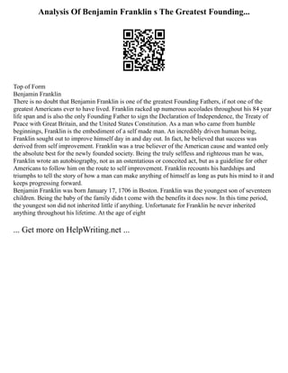 Analysis Of Benjamin Franklin s The Greatest Founding...
Top of Form
Benjamin Franklin
There is no doubt that Benjamin Franklin is one of the greatest Founding Fathers, if not one of the
greatest Americans ever to have lived. Franklin racked up numerous accolades throughout his 84 year
life span and is also the only Founding Father to sign the Declaration of Independence, the Treaty of
Peace with Great Britain, and the United States Constitution. As a man who came from humble
beginnings, Franklin is the embodiment of a self made man. An incredibly driven human being,
Franklin sought out to improve himself day in and day out. In fact, he believed that success was
derived from self improvement. Franklin was a true believer of the American cause and wanted only
the absolute best for the newly founded society. Being the truly selfless and righteous man he was,
Franklin wrote an autobiography, not as an ostentatious or conceited act, but as a guideline for other
Americans to follow him on the route to self improvement. Franklin recounts his hardships and
triumphs to tell the story of how a man can make anything of himself as long as puts his mind to it and
keeps progressing forward.
Benjamin Franklin was born January 17, 1706 in Boston. Franklin was the youngest son of seventeen
children. Being the baby of the family didn t come with the benefits it does now. In this time period,
the youngest son did not inherited little if anything. Unfortunate for Franklin he never inherited
anything throughout his lifetime. At the age of eight
... Get more on HelpWriting.net ...
 