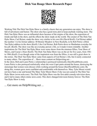 Dick Van Rouge Show Research Paper
Working Title The Dick Van Dyke Show is a family classic that any generation can enjoy. The show is
full of adventures and humor. The show also has a good story plot to keep anybody wanting more. The
Dick Van Dyke Show was an influential show because of the origins of the show, the exposition of
trends and fads in the show, and the effects the show made on the world. The creator of The Dick Van
Dyke Show, Carl Reiner, made the show very similar to his own life (David Krell). Carl Reiner added
the number 1 to his former address: 48 Bonnie Meadow in New Rochelle, to be Rob Petrie s (Dick
Van Dyke) address in the show (Krell). Like Carl Reiner, Rob Petrie drove to Manhattan everyday for
his job. (Krell). The show was like an everyday person s life, so it made it more relatable. Another
inspirations for The Dick Van Dyke Show were some shows from the nineteen fifties, Your Show of
Shows, and Caesar s Hour (Krell). The Dick Van Dyke Show was on the air for five years, from 1961
to 1966 (Krell). Even though some of the inspiration was from the fifties, it was still a great show in
the sixties. The Dick Van Dyke Show came from aspects of Carl Reiner s life, but it easily connected
to many others. The exposition of ... Show more content on Helpwriting.net ...
In the show, Rob and Laura Petrie s relationship is portrayed realistically (theofficial60ssite.com).
Laura Petrie is also portrayed realistically when she wore Capri pants around the house, destroying the
stereotype that women wore dresses while working around the house (theofficial60ssite.com). By
doing this, women grew more confident and comfortable with themselves. Mary Tyler Moore would
not have been a star and hosted The Mary Tyler Moore Show if she was not casted in The Dick Van
Dyke Show (www.nola.com). The Dick Van Dyke Show was the first adult comedy television show,
and it led to many others (mmc news.com). This show changed television history forever. The Dick
Van Dyke Show is truly
... Get more on HelpWriting.net ...
 