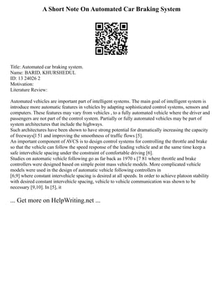 A Short Note On Automated Car Braking System
Title: Automated car braking system.
Name: BARID, KHURSHEDUL
ID: 13 24026 2
Motivation:
Literature Review:
Automated vehicles are important part of intelligent systems. The main goal of intelligent system is
introduce more automatic features in vehicles by adapting sophisticated control systems, sensors and
computers. These features may vary from vehicles , to a fully automated vehicle where the driver and
passengers are not part of the control system. Partially or fully automated vehicles may be part of
system architectures that include the highways.
Such architectures have been shown to have strong potential for dramatically increasing the capacity
of freeways[l 51 and improving the smoothness of traffic flows [5].
An important component of AVCS is to design control systems for controlling the throttle and brake
so that the vehicle can follow the speed response of the leading vehicle and at the same time keep a
safe intervehicle spacing under the constraint of comfortable driving [6].
Studies on automatic vehicle following go as far back as 1970 s [7 81 where throttle and brake
controllers were designed based on simple point mass vehicle models. More complicated vehicle
models were used in the design of automatic vehicle following controllers in
[6,9] where constant intervehicle spacing is desired at all speeds. In order to achieve platoon stability
with desired constant intervehicle spacing, vehicle to vehicle communication was shown to be
necessary [9,10]. In [5], it
... Get more on HelpWriting.net ...
 