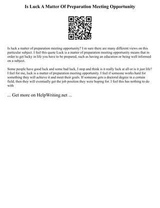 Is Luck A Matter Of Preparation Meeting Opportunity
Is luck a matter of preparation meeting opportunity? I m sure there are many different views on this
particular subject. I feel this quote Luck is a matter of preparation meeting opportunity means that in
order to get lucky in life you have to be prepared, such as having an education or being well informed
on a subject.
Some people have good luck and some bad luck, I stop and think is it really luck at all or is it just life?
I feel for me, luck is a matter of preparation meeting opportunity. I feel if someone works hard for
something they will achieve it and meet their goals. If someone gets a doctoral degree in a certain
field, then they will eventually get the job position they were hoping for. I feel this has nothing to do
with
... Get more on HelpWriting.net ...
 