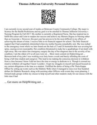 Thomas Jefferson University Personal Statement
I am currently in my second year of studies at Delaware County Community College. My major is
Science for the Health Professions and my goal is to be enrolled in Thomas Jefferson University s
Nursing Program by Fall 2017. My mother is currently a Registered Nurse. She has inspired me to
fulfill this career and I aim to surpass her success and achieve my Masters Degree in Nursing rather
than an Associate s. However, this past year has proven to be the most difficult in my efforts of
achieving this dream of mine. I receive little to no financial support for school. The little financial
support that I had completely diminished when my mother became remarkably sick. She was rushed
to the emergency room where we later found out she had a C5 and C6 herniation that was severing her
spine, causing severe neuropathy. Her condition threatened to make her a quadriplegic if not dealt with
right away. She was taken into emergency surgery the day of her diagnosis due to the severity of her
condition. I am the oldest of 4 so all eyes were on ... Show more content on Helpwriting.net ...
Between both of my jobs I was working over forty hours a week and barely affording the costs of
being a full time student and caregiver. This lead to me making the conscious decision to withdraw
from a class because I knew I did not have the time or energy to dedicate to it. Though it crossed my
mind to withdraw all together I knew I couldn t. I kept my struggles to myself and stayed focused on
my current obligations at the time as a student. I fulfilled the duties of being a Phi Theta Kappa
Officer by setting up events such as the Diabetic Walk where I managed to raise over four hundred
dollars for Diabetic Research, along with assisting other Officers with events they were planning. I
formed study groups within my classes to help myself and other students study for our classes with the
little time I had
... Get more on HelpWriting.net ...
 