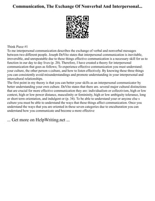 Communication, The Exchange Of Nonverbal And Interpersonal...
Think Piece #1
To me interpersonal communication describes the exchange of verbal and nonverbal messages
between two different people. Joseph DeVito states that interpersonal communication is inevitable,
irreversible, and unrepeatable due to these things effective communication is a necessary skill for us to
function in our day to day lives (p. 20). Therefore, I have created a theory for interpersonal
communication that goes as follows; To experience effective communication you must understand:
your culture, the other person s culture, and how to listen effectively. By knowing these three things
you can consistently avoid misunderstandings and promote understanding in your interpersonal and
intercultural relationships.
The first point in my theory is that you can better your skills as an interpersonal communicator by
better understanding your own culture. DeVito states that there are. several major cultural distinctions
that are crucial for more effective communication they are: individualism or collectivism, high or low
context, high or low power distance, masculinity or femininity, high or low ambiguity tolerance, long
or short term orientation, and indulgent or (p. 34). To be able to understand your or anyone else s
culture you must be able to understand the ways that these things affect communication. Once you
understand the ways that you are oriented in these seven categories due to enculturation you can
understand how you communicate and become a more effective
... Get more on HelpWriting.net ...
 