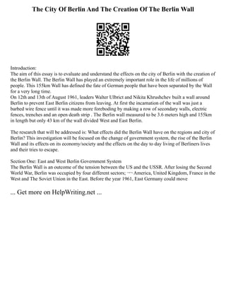 The City Of Berlin And The Creation Of The Berlin Wall
Introduction:
The aim of this essay is to evaluate and understand the effects on the city of Berlin with the creation of
the Berlin Wall. The Berlin Wall has played an extremely important role in the life of millions of
people. This 155km Wall has defined the fate of German people that have been separated by the Wall
for a very long time.
On 12th and 13th of August 1961, leaders Walter Ulbrict and Nikita Khrushchev built a wall around
Berlin to prevent East Berlin citizens from leaving. At first the incarnation of the wall was just a
barbed wire fence until it was made more foreboding by making a row of secondary walls, electric
fences, trenches and an open death strip . The Berlin wall measured to be 3.6 meters high and 155km
in length but only 43 km of the wall divided West and East Berlin.
The research that will be addressed is: What effects did the Berlin Wall have on the regions and city of
Berlin? This investigation will be focused on the change of government system, the rise of the Berlin
Wall and its effects on its economy/society and the effects on the day to day living of Berliners lives
and their tries to escape.
Section One: East and West Berlin Government System
The Berlin Wall is an outcome of the tension between the US and the USSR. After losing the Second
World War, Berlin was occupied by four different sectors; ¬¬ America, United Kingdom, France in the
West and The Soviet Union in the East. Before the year 1961, East Germany could move
... Get more on HelpWriting.net ...
 