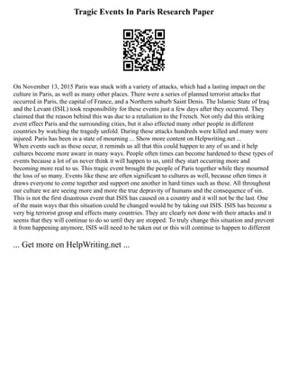 Tragic Events In Paris Research Paper
On November 13, 2015 Paris was stuck with a variety of attacks, which had a lasting impact on the
culture in Paris, as well as many other places. There were a series of planned terrorist attacks that
occurred in Paris, the capital of France, and a Northern suburb Saint Denis. The Islamic State of Iraq
and the Levant (ISIL) took responsibility for these events just a few days after they occurred. They
claimed that the reason behind this was due to a retaliation to the French. Not only did this striking
event effect Paris and the surrounding cities, but it also effected many other people in different
countries by watching the tragedy unfold. During these attacks hundreds were killed and many were
injured. Paris has been in a state of mourning ... Show more content on Helpwriting.net ...
When events such as these occur, it reminds us all that this could happen to any of us and it help
cultures become more aware in many ways. People often times can become hardened to these types of
events because a lot of us never think it will happen to us, until they start occurring more and
becoming more real to us. This tragic event brought the people of Paris together while they mourned
the loss of so many. Events like these are often significant to cultures as well, because often times it
draws everyone to come together and support one another in hard times such as these. All throughout
our culture we are seeing more and more the true depravity of humans and the consequence of sin.
This is not the first disastrous event that ISIS has caused on a country and it will not be the last. One
of the main ways that this situation could be changed would be by taking out ISIS. ISIS has become a
very big terrorist group and effects many countries. They are clearly not done with their attacks and it
seems that they will continue to do so until they are stopped. To truly change this situation and prevent
it from happening anymore, ISIS will need to be taken out or this will continue to happen to different
... Get more on HelpWriting.net ...
 